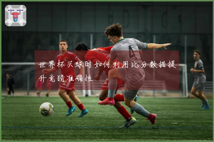 世界杯买球时如何利用比分数据提升竞猜准确性