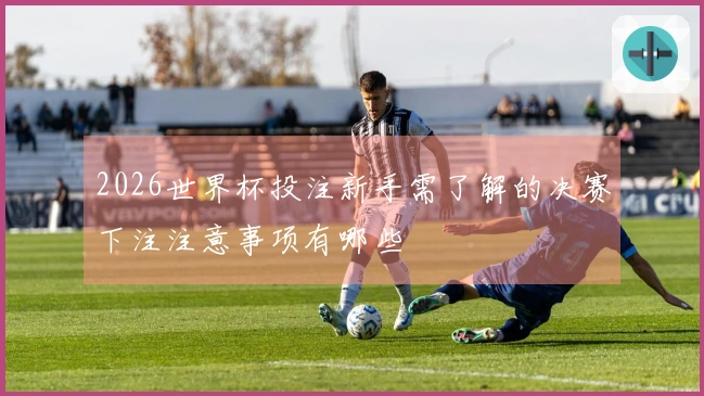 2026世界杯投注新手需了解的决赛下注注意事项有哪些