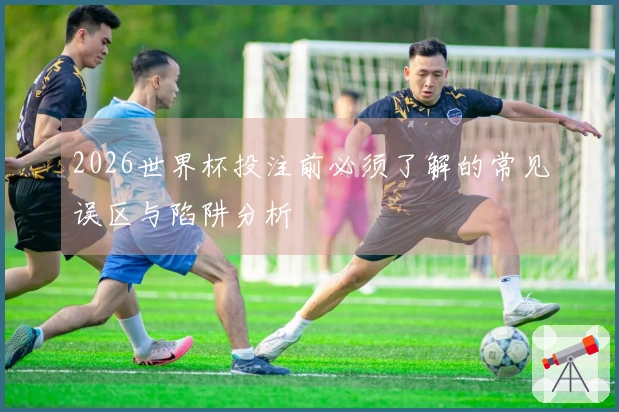 2026世界杯投注前必须了解的常见误区与陷阱分析