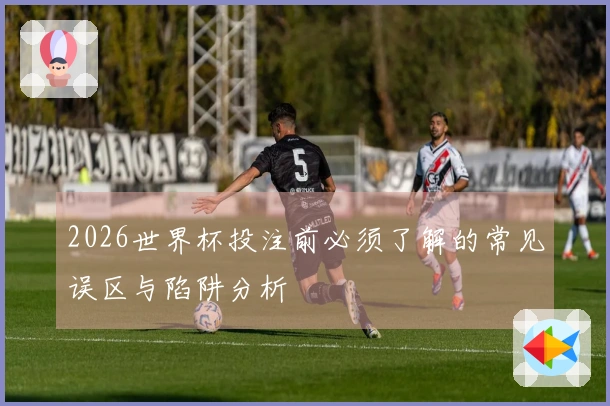 2026世界杯投注前必须了解的常见误区与陷阱分析